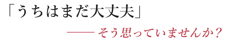 うちはまだ大丈夫だと思っていませんか？